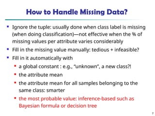 7
How to Handle Missing Data?
 Ignore the tuple: usually done when class label is missing
(when doing classification)—not effective when the % of
missing values per attribute varies considerably
 Fill in the missing value manually: tedious + infeasible?
 Fill in it automatically with

a global constant : e.g., “unknown”, a new class?!

the attribute mean

the attribute mean for all samples belonging to the
same class: smarter

the most probable value: inference-based such as
Bayesian formula or decision tree
 