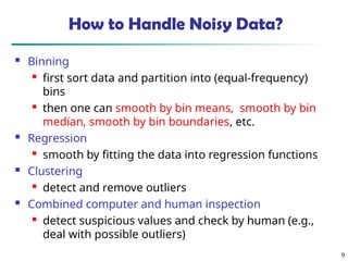 9
How to Handle Noisy Data?
 Binning

first sort data and partition into (equal-frequency)
bins

then one can smooth by bin means, smooth by bin
median, smooth by bin boundaries, etc.
 Regression

smooth by fitting the data into regression functions
 Clustering

detect and remove outliers
 Combined computer and human inspection

detect suspicious values and check by human (e.g.,
deal with possible outliers)
 