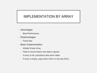 IMPLEMENTATION BY ARRAY
• Advantages
• Best Performance
• Disadvantages
• Fixed Size
• Basic Implementation
• Initially Empty Array
• Field to record where next data is placed
• if array is full, push(item) else return false
• if array is empty, pop() return item on top else NULL
 