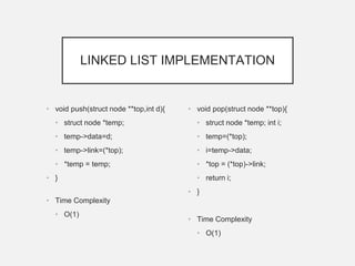 LINKED LIST IMPLEMENTATION
• void push(struct node **top,int d){
• struct node *temp;
• temp->data=d;
• temp->link=(*top);
• *temp = temp;
• }
• Time Complexity
• O(1)
• void pop(struct node **top){
• struct node *temp; int i;
• temp=(*top);
• i=temp->data;
• *top = (*top)->link;
• return i;
• }
• Time Complexity
• O(1)
 
