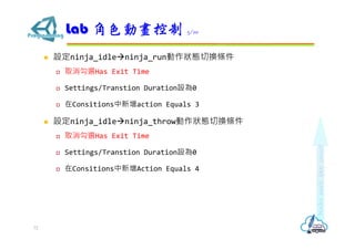  設定ninja_idleninja_run動作狀態切換條件
 取消勾選Has Exit Time
 Settings/Transtion Duration設為0
 在Consitions中新增action Equals 3
 設定ninja_idleninja_throw動作狀態切換條件
 取消勾選Has Exit Time
 Settings/Transtion Duration設為0
 在Consitions中新增Action Equals 4
Lab 角色動畫控制 5/10
72
 