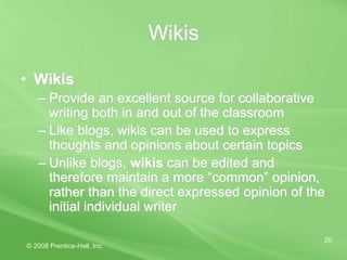 © 2008 Prentice-Hall, Inc.
20
Wikis
• Wikis
– Provide an excellent source for collaborative
writing both in and out of the classroom
– Like blogs, wikis can be used to express
thoughts and opinions about certain topics
– Unlike blogs, wikis can be edited and
therefore maintain a more “common” opinion,
rather than the direct expressed opinion of the
initial individual writer
 