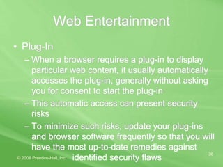 © 2008 Prentice-Hall, Inc.
36
Web Entertainment
• Plug-In
– When a browser requires a plug-in to display
particular web content, it usually automatically
accesses the plug-in, generally without asking
you for consent to start the plug-in
– This automatic access can present security
risks
– To minimize such risks, update your plug-ins
and browser software frequently so that you will
have the most up-to-date remedies against
identified security flaws
 