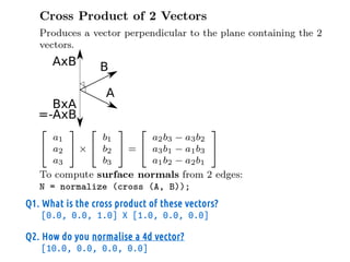 Q1. What is the cross product of these vectors?
[0.0, 0.0, 1.0] X [1.0, 0.0, 0.0]
Q2. How do you normalise a 4d vector?
[10.0, 0.0, 0.0, 0.0]
 