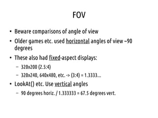 FOV
●
Beware comparisons of angle of view
●
Older games etc. used horizontal angles of view ~90
degrees
●
These also had fixed-aspect displays:
– 320x200 (2.5:4)
– 320x240, 640x480, etc. -> (3:4) = 1.3333...
●
LookAt() etc. Use vertical angles
– 90 degrees horiz. / 1.333333 = 67.5 degrees vert.
 