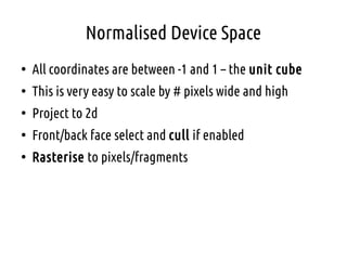 Normalised Device Space
●
All coordinates are between -1 and 1 – the unit cube
●
This is very easy to scale by # pixels wide and high
●
Project to 2d
●
Front/back face select and cull if enabled
●
Rasterise to pixels/fragments
 