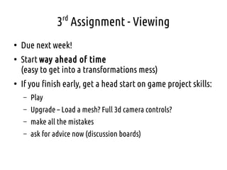 3rd
Assignment - Viewing
●
Due next week!
●
Start way ahead of time
(easy to get into a transformations mess)
●
If you finish early, get a head start on game project skills:
– Play
– Upgrade – Load a mesh? Full 3d camera controls?
– make all the mistakes
– ask for advice now (discussion boards)
 