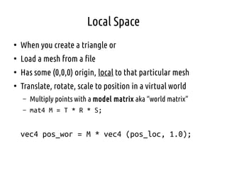 Local Space
●
When you create a triangle or
●
Load a mesh from a file
●
Has some (0,0,0) origin, local to that particular mesh
●
Translate, rotate, scale to position in a virtual world
– Multiply points with a model matrix aka “world matrix”
– mat4 M = T * R * S;
vec4 pos_wor = M * vec4 (pos_loc, 1.0);
 