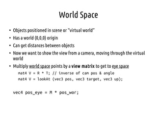 World Space
●
Objects positioned in scene or “virtual world”
●
Has a world (0,0,0) origin
●
Can get distances between objects
●
Now we want to show the view from a camera, moving through the virtual
world
●
Multiply world space points by a view matrix to get to eye space
mat4 V = R * T; // inverse of cam pos & angle
mat4 V = lookAt (vec3 pos, vec3 target, vec3 up);
vec4 pos_eye = M * pos_wor;
 