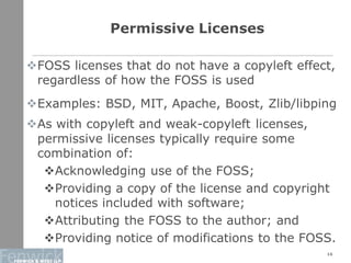 Permissive Licenses
FOSS licenses that do not have a copyleft effect,
regardless of how the FOSS is used
Examples: BSD, MIT, Apache, Boost, Zlib/libping
As with copyleft and weak-copyleft licenses,
permissive licenses typically require some
combination of:
Acknowledging use of the FOSS;
Providing a copy of the license and copyright
notices included with software;
Attributing the FOSS to the author; and
Providing notice of modifications to the FOSS.
16
 