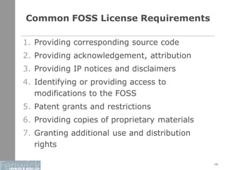 Common FOSS License Requirements
19
1. Providing corresponding source code
2. Providing acknowledgement, attribution
3. Providing IP notices and disclaimers
4. Identifying or providing access to
modifications to the FOSS
5. Patent grants and restrictions
6. Providing copies of proprietary materials
7. Granting additional use and distribution
rights
 