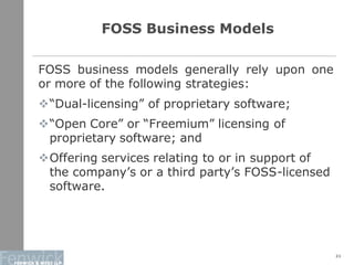 21
FOSS Business Models
FOSS business models generally rely upon one
or more of the following strategies:
“Dual-licensing” of proprietary software;
“Open Core” or “Freemium” licensing of
proprietary software; and
Offering services relating to or in support of
the company’s or a third party’s FOSS-licensed
software.
 