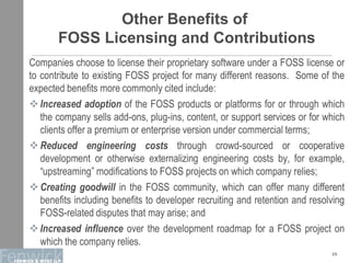 Other Benefits of
FOSS Licensing and Contributions
Companies choose to license their proprietary software under a FOSS license or
to contribute to existing FOSS project for many different reasons. Some of the
expected benefits more commonly cited include:
Increased adoption of the FOSS products or platforms for or through which
the company sells add-ons, plug-ins, content, or support services or for which
clients offer a premium or enterprise version under commercial terms;
Reduced engineering costs through crowd-sourced or cooperative
development or otherwise externalizing engineering costs by, for example,
“upstreaming” modifications to FOSS projects on which company relies;
Creating goodwill in the FOSS community, which can offer many different
benefits including benefits to developer recruiting and retention and resolving
FOSS-related disputes that may arise; and
Increased influence over the development roadmap for a FOSS project on
which the company relies.
25
 
