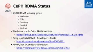 CePH RDMA Status
• CePH RDMA working group
• Mellanox
• Xsky
• Samsung
• SanDisk
• RedHat
• The latest stable CePH RDMA version
• https://github.com/Mellanox/ceph/tree/luminous-12.1.0-rdma
• Bring Up Ceph RDMA - Developer's Guide
• https://community.mellanox.com/docs/DOC-2721
• RDMA/RoCE Configuration Guide
• https://community.mellanox.com/docs/DOC-2283
 