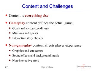 gamedesigninitiative
at cornell university
the
Content and Challenges
— Content is everything else
— Gameplay content defines the actual game
— Goals and victory conditions
— Missions and quests
— Interactive story choices
— Non-gameplay content affects player experience
— Graphics and cut scenes
— Sound effects and background music
— Non-interactive story
Parts of a Game
27
 