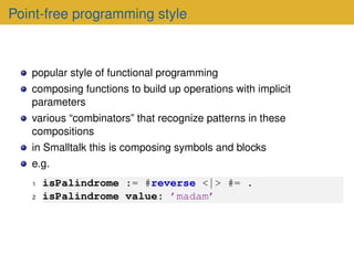 Point-free programming style
popular style of functional programming
composing functions to build up operations with implicit
parameters
various “combinators” that recognize patterns in these
compositions
in Smalltalk this is composing symbols and blocks
e.g.
1 isPalindrome := #reverse <| > #= .
2 isPalindrome value: ’madam’
 