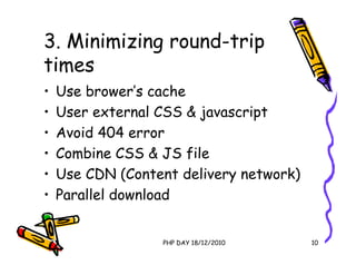 3. Minimizing round-trip
times
•   Use brower’s cache
•   User external CSS & javascript
•   Avoid 404 error
•   Combine CSS & JS file
•   Use CDN (Content delivery network)
•   Parallel download


                  PHP DAY 18/12/2010     10
 