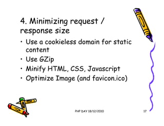 4. Minimizing request /
response size
• Use a cookieless domain for static
  content
• Use GZip
• Minify HTML, CSS, Javascript
• Optimize Image (and favicon.ico)



                 PHP DAY 18/12/2010    17
 