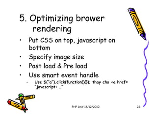 5. Optimizing brower
   rendering
•       Put CSS on top, javascript on
        bottom
•       Specify image size
•       Post load & Pre load
•       Use smart event handle
    –    Use $(“a”).click(function(){}); thay cho <a href=
         “javascript: …”



                            PHP DAY 18/12/2010               22
 