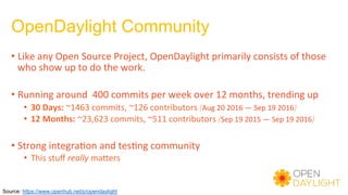OpenDaylight Community
• Like	any	Open	Source	Project,	OpenDaylight	primarily	consists	of	those	
who	show	up	to	do	the	work.	
	
• Running	around		400	commits	per	week	over	12	months,	trending	up	
•  30	Days:	~1463	commits,	~126	contributors	(Aug	20	2016	—	Sep	19	2016)	
•  12	Months:	~23,623	commits,	~511	contributors	(Sep	19	2015	—	Sep	19	2016)	
	
• Strong	integra)on	and	tes)ng	community	
•  This	stuﬀ	really	maders	
Source: https://www.openhub.net/p/opendaylight
 