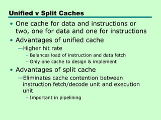 Unified v Split Caches
• One cache for data and instructions or
two, one for data and one for instructions
• Advantages of unified cache
—Higher hit rate
– Balances load of instruction and data fetch
– Only one cache to design & implement
• Advantages of split cache
—Eliminates cache contention between
instruction fetch/decode unit and execution
unit
– Important in pipelining
 