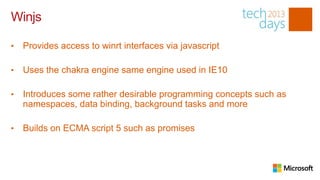 Winjs

•   Provides access to winrt interfaces via javascript

•   Uses the chakra engine same engine used in IE10

•   Introduces some rather desirable programming concepts such as
    namespaces, data binding, background tasks and more

•   Builds on ECMA script 5 such as promises
 