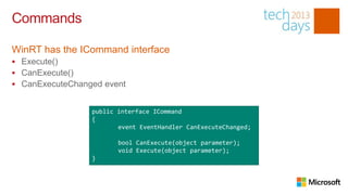 Commands

WinRT has the ICommand interface
 Execute()
 CanExecute()
 CanExecuteChanged event


                 public interface ICommand
                 {
                        event EventHandler CanExecuteChanged;

                        bool CanExecute(object parameter);
                        void Execute(object parameter);
                 }
 