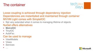 The container

Loose coupling is achieved through dependency injection
Dependencies are instantiated and maintained through container
MVVM Light comes with SimpleIOC
 Not very extended when it comes to managing lifetime of objects
NuGet offers alternatives
 MetroIOC
 TinyIOC
 AutoFac
Can be used to manage
   ViewModels
   Views
   Services
   …
 