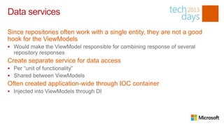 Data services

Since repositories often work with a single entity, they are not a good
hook for the ViewModels
 Would make the ViewModel responsible for combining response of several
  repository responses
Create separate service for data access
 Per “unit of functionality”
 Shared between ViewModels
Often created application-wide through IOC container
 Injected into ViewModels through DI
 