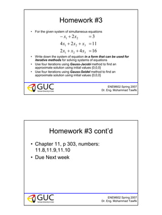 15
ENEM602 Spring 2007
Dr. Eng. Mohammad Tawfik
Homework #3
• For the given system of simultaneous equations
• Write down the system of equation in a form that can be used for
iterative methods for solving systems of equations
• Use four iterations using Gauss-Jacobi method to find an
approximate solution using initial values {0,0,0}
• Use four iterations using Gauss-Seidel method to find an
approximate solution using initial values {0,0,0}
1642
1124
32
321
321
21
=++
=++
=+−
xxx
xxx
xx
ENEM602 Spring 2007
Dr. Eng. Mohammad Tawfik
Homework #3 cont’d
• Chapter 11, p 303, numbers:
11.8,11.9,11.10
• Due Next week
 