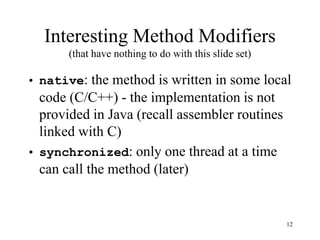 12
Interesting Method Modifiers
(that have nothing to do with this slide set)
• native: the method is written in some local
code (C/C++) - the implementation is not
provided in Java (recall assembler routines
linked with C)
• synchronized: only one thread at a time
can call the method (later)
 