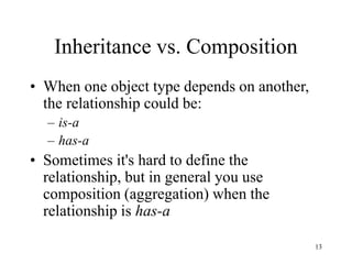 13
Inheritance vs. Composition
• When one object type depends on another,
the relationship could be:
– is-a
– has-a
• Sometimes it's hard to define the
relationship, but in general you use
composition (aggregation) when the
relationship is has-a
 