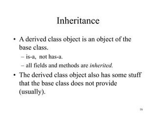 16
Inheritance
• A derived class object is an object of the
base class.
– is-a, not has-a.
– all fields and methods are inherited.
• The derived class object also has some stuff
that the base class does not provide
(usually).
 