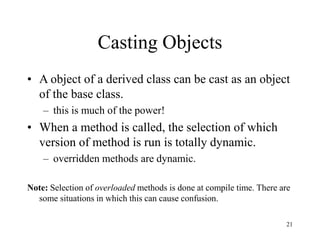 21
Casting Objects
• A object of a derived class can be cast as an object
of the base class.
– this is much of the power!
• When a method is called, the selection of which
version of method is run is totally dynamic.
– overridden methods are dynamic.
Note: Selection of overloaded methods is done at compile time. There are
some situations in which this can cause confusion.
 