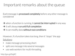 Important remarks about the queue
Each message is processed completely before anyother message is
considered
à when a function is running, it cannot be interrupted in any way
à it will always run until full completion
à it can modify data without race conditions
However, if a function takes too long, then it “stops” the app
Solutions:
• make message processing short
• split one message into several messages
• use web workers for multi-threading
http://goo.gl/0zgXC
 