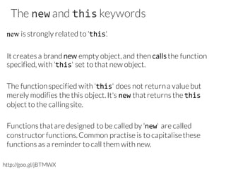The new and this keywords
new is strongly related to 'this'.
It creates a brand new empty object,and then calls the function
specified, with 'this' set to that new object.
The functionspecified with 'this' does not returna value but
merely modifies the this object.It's new thatreturns the this
object to the callingsite.
Functions thatare designed to be called by 'new' are called
constructorfunctions.Common practise is to capitalisethese
functions as a reminder to call them with new.
http://goo.gl/jBTMWX
 