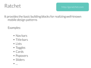 Ratchet
It provides the basic building blocks for realizingwell-known
mobile design patterns
Examples:
• Nav bars
• Title bars
• Lists
• Toggles
• Cards
• Popovers
• Sliders
• …
http://goratchet.com
 