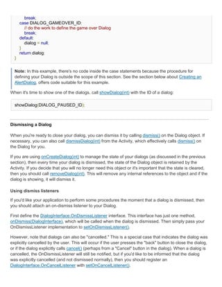 break;
      case DIALOG_GAMEOVER_ID:
         // do the work to define the game over Dialog
         break;
      default:
         dialog = null;
      }
      return dialog;
  }


  Note: In this example, there's no code inside the case statements because the procedure for
  defining your Dialog is outside the scope of this section. See the section below about Creating an
  AlertDialog, offers code suitable for this example.

When it's time to show one of the dialogs, call showDialog(int) with the ID of a dialog:

  showDialog(DIALOG_PAUSED_ID);



Dismissing a Dialog

When you're ready to close your dialog, you can dismiss it by calling dismiss() on the Dialog object. If
necessary, you can also call dismissDialog(int) from the Activity, which effectively calls dismiss() on
the Dialog for you.

If you are using onCreateDialog(int) to manage the state of your dialogs (as discussed in the previous
section), then every time your dialog is dismissed, the state of the Dialog object is retained by the
Activity. If you decide that you will no longer need this object or it's important that the state is cleared,
then you should call removeDialog(int). This will remove any internal references to the object and if the
dialog is showing, it will dismiss it.

Using dismiss listeners

If you'd like your application to perform some procedures the moment that a dialog is dismissed, then
you should attach an on-dismiss listener to your Dialog.

First define the DialogInterface.OnDismissListener interface. This interface has just one method,
onDismiss(DialogInterface), which will be called when the dialog is dismissed. Then simply pass your
OnDismissListener implementation to setOnDismissListener().

However, note that dialogs can also be "cancelled." This is a special case that indicates the dialog was
explicitly cancelled by the user. This will occur if the user presses the "back" button to close the dialog,
or if the dialog explicitly calls cancel() (perhaps from a "Cancel" button in the dialog). When a dialog is
cancelled, the OnDismissListener will still be notified, but if you'd like to be informed that the dialog
was explicitly cancelled (and not dismissed normally), then you should register an
DialogInterface.OnCancelListener with setOnCancelListener().
 