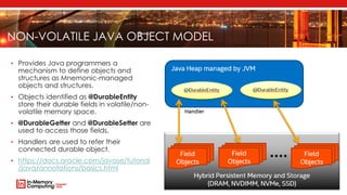 NON-VOLATILE JAVA OBJECT MODEL
• Provides Java programmers a
mechanism to define objects and
structures as Mnemonic-managed
objects and structures.
• Objects identified as @DurableEntity
store their durable fields in volatile/non-
volatile memory space.
• @DurableGetter and @DurableSetter are
used to access those fields.
• Handlers are used to refer their
connected durable object.
• https://docs.oracle.com/javase/tutorial
/java/annotations/basics.html
 