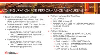 CONFIGURATION FOR PERFORMANCE MEASUREMENT
 Platform Software Configuration
 OS: CentOS 7
 JVM: JDK8 update 60
 ParallelOldGC is used for Spark ML throughput
workload Kmeans
 Spark1.5.0
 Platform Hardware
 Haswell EP (72 cores, E5-2699 v3 @ 2.3GHz)
 256GB DDR4-2133 on-board Memory
 Storage media: SATA SSD
 Device Model: INTEL SSDSC2BB016T4
 Serial Number: BTWD442601311P6HGN
 User Capacity: 1.60 TB
 SATA Version is: SATA 3.0, 6.0 Gb/s
 Spark Kmeans Experiments Setting:
– System memory is reduced to 128G via
static dummy ramfile occupancy
– 20 executors with 4 GB JVM heap, 3 cores
– Both of datasets are stored on SSD
– Experiment 1
– spark.storage.memoryFraction 0.6
– 100,000,000 records with vector in 12
dimension (20 partitions)
– Experiment 2
– spark.storage.memoryFraction 0.2
– 100,000,000 records with vector in 6
dimension (20 partitions)
 