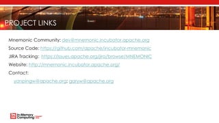 PROJECT LINKS
Mnemonic Community: dev@mnemonic.incubator.apache.org
Source Code: https://github.com/apache/incubator-mnemonic
JIRA Tracking: https://issues.apache.org/jira/browse/MNEMONIC
Website: http://mnemonic.incubator.apache.org/
Contact:
yanpingw@apache.org; garyw@apache.org
 