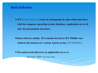 Basis Software

 R/3 BASIS Software is the set of programs & tools which interfaces

with the computer operating system ,database ,Application server &
and the presentation interfaces .

Basis software mainly R/3 common Kernel or R/3 Middle ware
which is the nucleus of a system known as the SAP KERNEL .

The main kernel directory in application server is

usrsap<SID>sysexerun

 