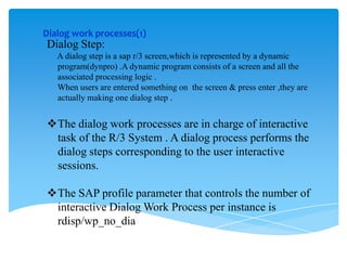 Dialog work processes(1)

Dialog Step:
A dialog step is a sap r/3 screen,which is represented by a dynamic
program(dynpro) .A dynamic program consists of a screen and all the
associated processing logic .
When users are entered something on the screen & press enter ,they are
actually making one dialog step .

The dialog work processes are in charge of interactive
task of the R/3 System . A dialog process performs the
dialog steps corresponding to the user interactive
sessions.
The SAP profile parameter that controls the number of
interactive Dialog Work Process per instance is
rdisp/wp_no_dia

 