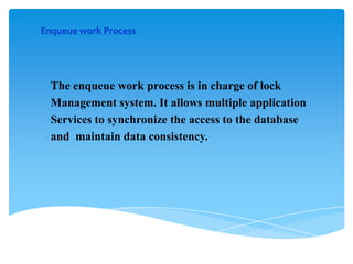 Enqueue work Process

The enqueue work process is in charge of lock
Management system. It allows multiple application
Services to synchronize the access to the database
and maintain data consistency.

 