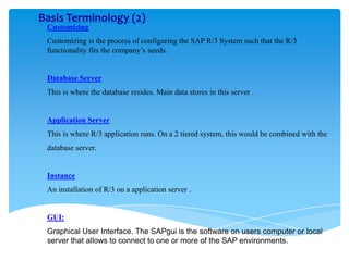 Basis Terminology (2)
Customizing

Customizing is the process of configuring the SAP R/3 System such that the R/3
functionality fits the company’s needs.

Database Server

This is where the database resides. Main data stores in this server .

Application Server
This is where R/3 application runs. On a 2 tiered system, this would be combined with the
database server.

Instance
An installation of R/3 on a application server .

GUI:
Graphical User Interface. The SAPgui is the software on users computer or local
server that allows to connect to one or more of the SAP environments.

 