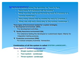 System strategies(1) setup the question we
•In time of system

have to face



How many R/3 systems will be needed ?



What function will be performed by each R/3 system in a
system landscape ?



How many clients will be needed by each R/3 system ?



What role will each client play in the system Landscape ?

Three types of Environment needed for a system strategies
 Development environment (DEV)

For development activities .



Quality Assurance environment (QA)

For extensive testing the developed or customized object .Mainly for
integration testing purpose.



Production environment (PRD)

For actual company business transaction.
Combination of all the system is called SYSTEM LANDSCAPE .
Three types of system landscape are


Single-system Landscape



Two-system Landscape



Three-system Landscape

 