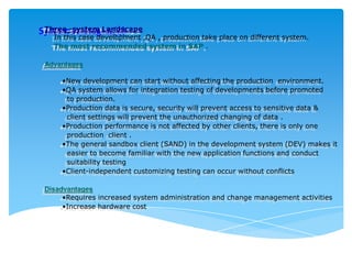 Three strategies(4)
System-system Landscape

In this case development ,QA , production take place on different system.
The most recommended system in SAP .

Advantages
•New development can start without affecting the production environment.
•QA system allows for integration testing of developments before promoted
to production.
•Production data is secure, security will prevent access to sensitive data &
client settings will prevent the unauthorized changing of data .
•Production performance is not affected by other clients, there is only one
production client .
•The general sandbox client (SAND) in the development system (DEV) makes it
easier to become familiar with the new application functions and conduct
suitability testing
•Client-independent customizing testing can occur without conflicts
Disadvantages
•Requires increased system administration and change management activities
•Increase hardware cost

 