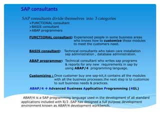 SAP consultants
SAP consultants divide themselves into 3 categories
FUNCTIONAL consultant
BASIS consultant
ABAP programmers
FUNCTIONAL consultant: Experienced people in some business areas
who knows how to customize those modules
to meet the customers need.
BASIS consultant:

Technical consultants who taken care installation
sap administration , database administration.

ABAP programmer: Technical consultant who writes sap programs
& reports for any new requirements in sap by
using ABAP/4 programming language.
Customizing : Once customer buy one sap-kit,it contains all the modules
with all the business processes.the next step is to customize
to suit business needs & practices.
ABAP/4  Advanced Business Application Programming (4GL)
ABAP/4 is a SAP programming language used in the development of all standard
applications included with R/3 .SAP has designed a full purpose development
environment known as ABAP/4 development workbench.

 