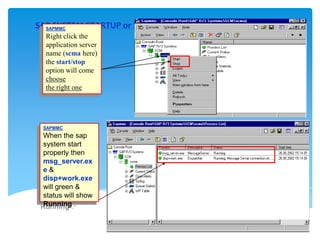 SAP SYSTEM STARTUP or SHUTDOWN(2)
SAPMMC
Right click the
application server
name (scma here)
the start/stop
option will come
choose
the right one

SAPMMC

When the sap
system start
properly then
msg_server.ex
e&
disp+work.exe
will green &
status will show
Running .

 