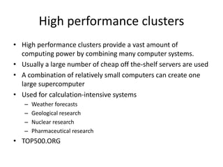 High performance clusters
• High performance clusters provide a vast amount of
computing power by combining many computer systems.
• Usually a large number of cheap off the-shelf servers are used
• A combination of relatively small computers can create one
large supercomputer
• Used for calculation-intensive systems
– Weather forecasts
– Geological research
– Nuclear research
– Pharmaceutical research
• TOP500.ORG
 